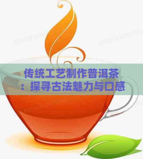 传统工艺制作普洱茶：探寻古法魅力与口感的极致体验