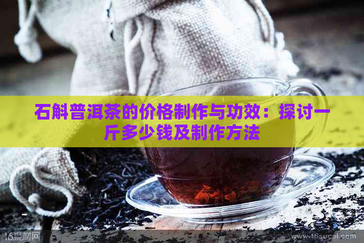 石斛普洱茶的价格制作与功效：探讨一斤多少钱及制作方法