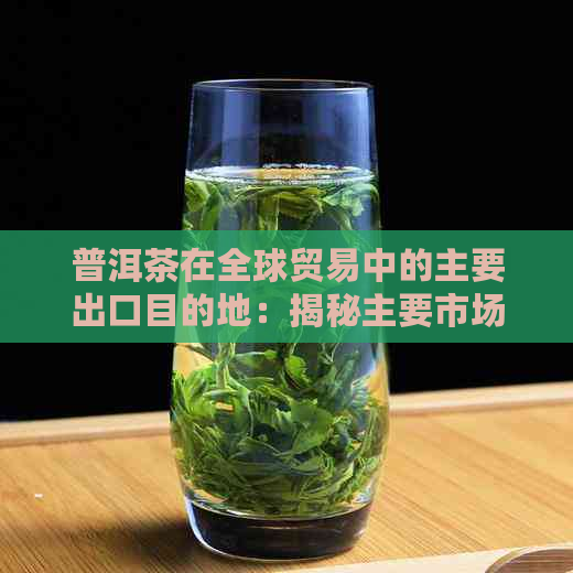 普洱茶在全球贸易中的主要出口目的地：揭秘主要市场和