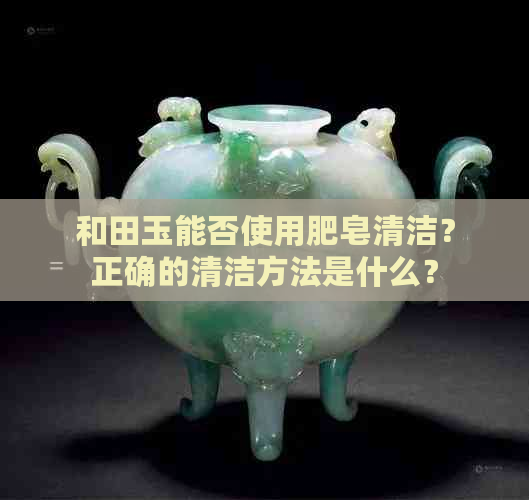 和田玉能否使用肥皂清洁？正确的清洁方法是什么？