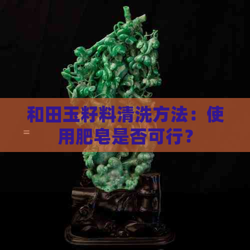 和田玉籽料清洗方法：使用肥皂是否可行？