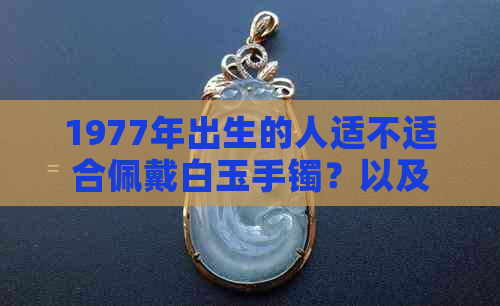 1977年出生的人适不适合佩戴白玉手镯？以及如何选择合适的白玉手镯？