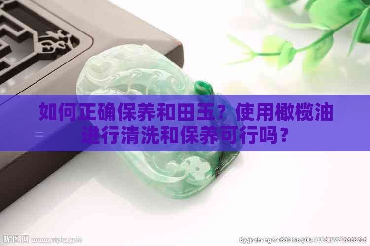 如何正确保养和田玉？使用橄榄油进行清洗和保养可行吗？