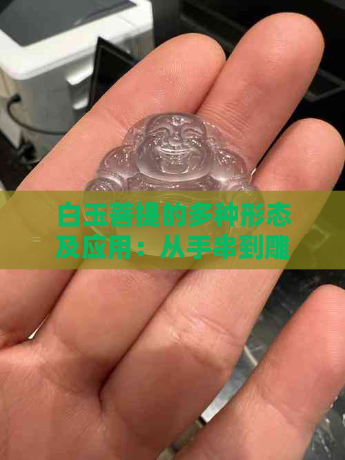 白玉菩提的多种形态及应用：从手串到雕刻艺术品，你了解了吗？