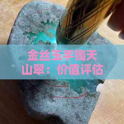 金丝玉手镯天山翠：价值评估与市场行情解析