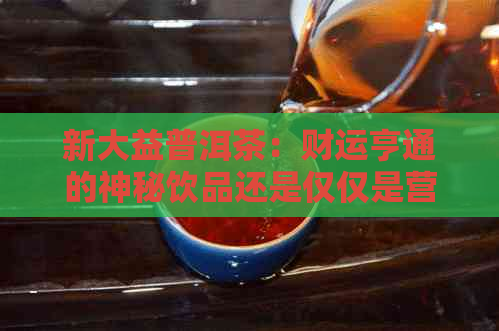 新大益普洱茶：财运亨通的神秘饮品还是仅仅是营销噱头？