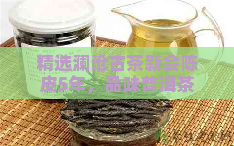 精选澜沧古茶新会陈皮5年，品味普洱茶香中的经典之作