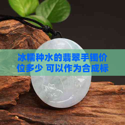 冰糯种水的翡翠手镯价位多少 可以作为合成标题。