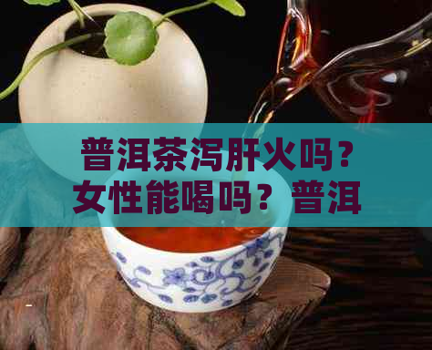 普洱茶泻肝火吗？女性能喝吗？普洱茶真的可以清肝火和泄火吗？