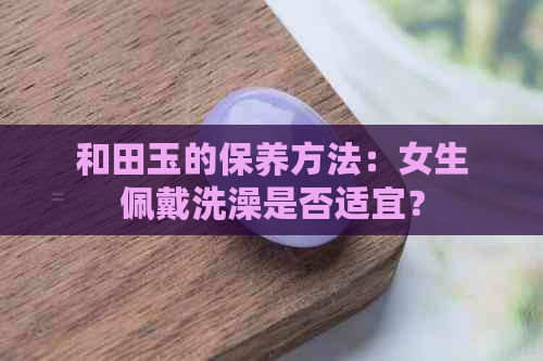 和田玉的保养方法：女生佩戴洗澡是否适宜？