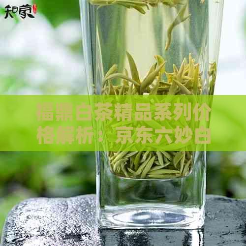 福鼎白茶精品系列价格解析：京东六妙白茶专场大揭秘