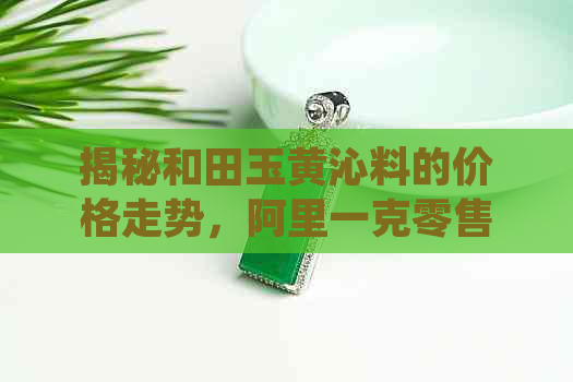 揭秘和田玉黄沁料的价格走势，阿里一克零售价多少钱？