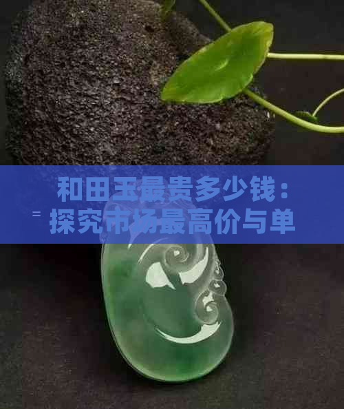 和田玉最贵多少钱：探究市场更高价与单价