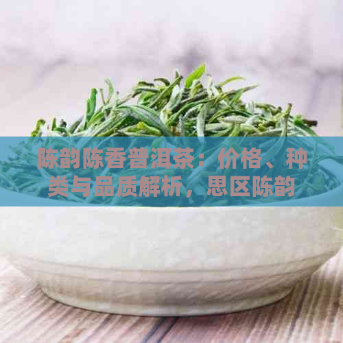 陈韵陈香普洱茶：价格、种类与品质解析，思区陈韵普洱茶厂全方位解读