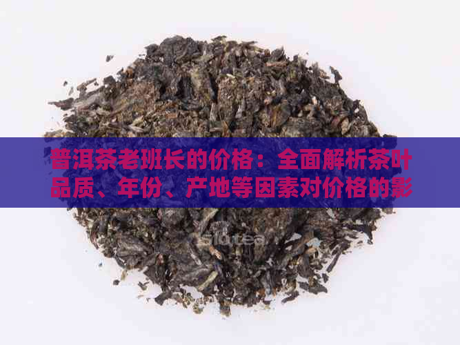 普洱茶老班长的价格：全面解析茶叶品质、年份、产地等因素对价格的影响