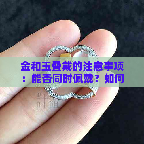 金和玉叠戴的注意事项：能否同时佩戴？如何保养？