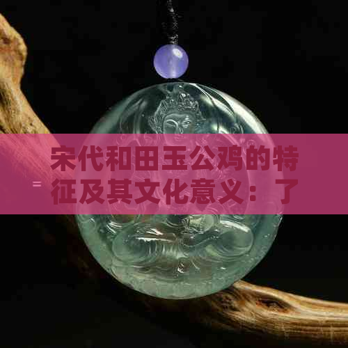 宋代和田玉公鸡的特征及其文化意义：了解古代玉器的独特魅力