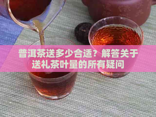 普洱茶送多少合适？解答关于送礼茶叶量的所有疑问