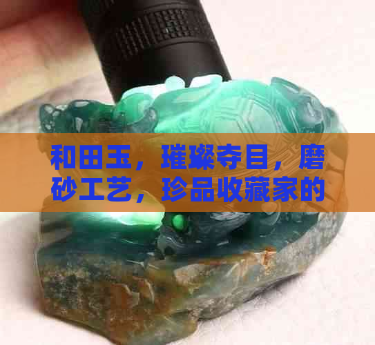 和田玉，璀璨夺目，磨砂工艺，珍品收藏家的心爱之物