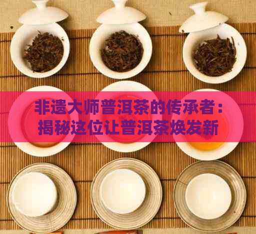 非遗大师普洱茶的传承者：揭秘这位让普洱茶焕发新生的人