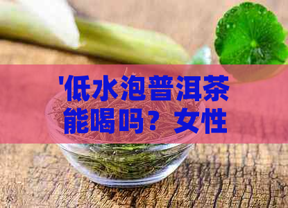 '低水泡普洱茶能喝吗？女性适宜饮用吗？'