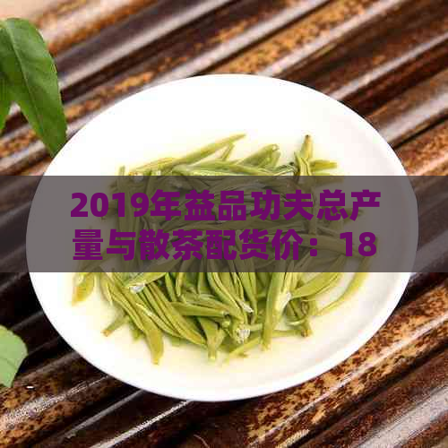 2019年益品功夫总产量与散茶配货价：1801最新价格，用料详解