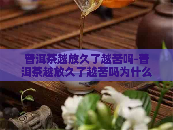 普洱茶越放久了越苦吗-普洱茶越放久了越苦吗为什么