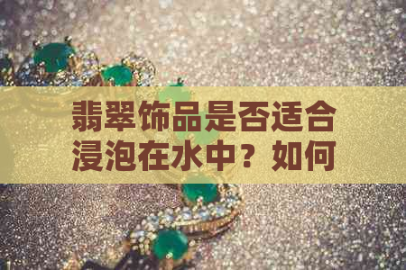 翡翠饰品是否适合浸泡在水中？如何保养翡翠首饰？