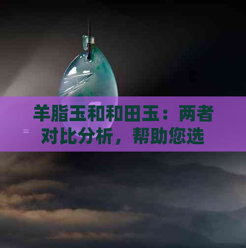 羊脂玉和和田玉：两者对比分析，帮助您选择最适合的玉石