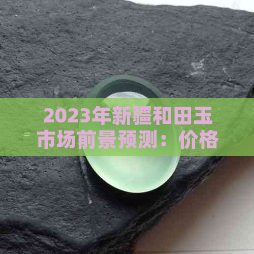 2023年新疆和田玉市场前景预测：价格趋势分析，投资机会探讨