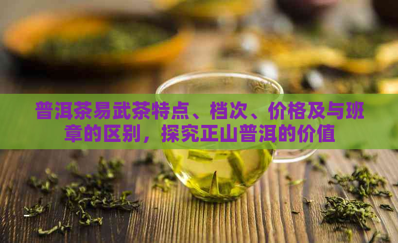 普洱茶易武茶特点、档次、价格及与班章的区别，探究正山普洱的价值