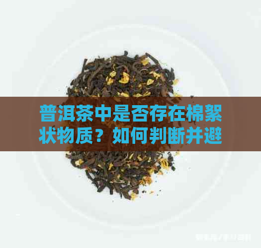 普洱茶中是否存在棉絮状物质？如何判断并避免饮用？