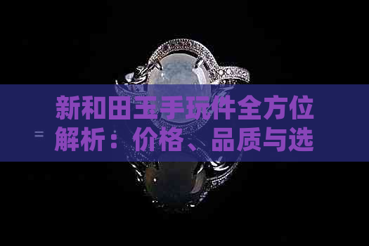 新和田玉手玩件全方位解析：价格、品质与选购指南