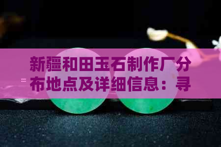 新疆和田玉石制作厂分布地点及详细信息：寻找最适合您的厂家