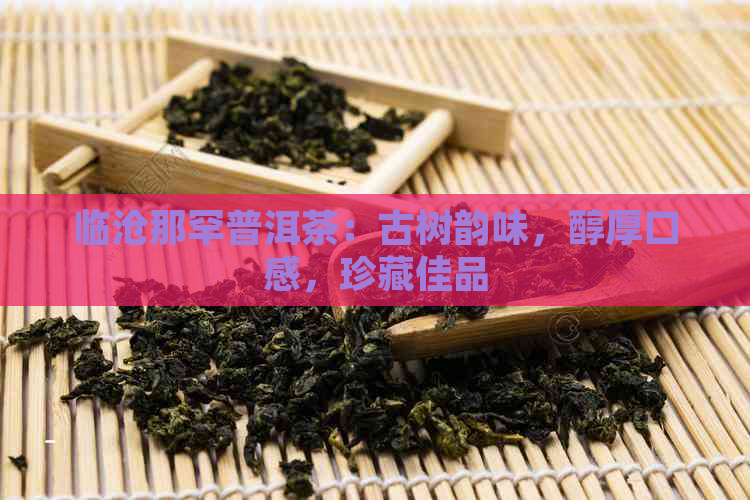 临沧那罕普洱茶：古树韵味，醇厚口感，珍藏佳品