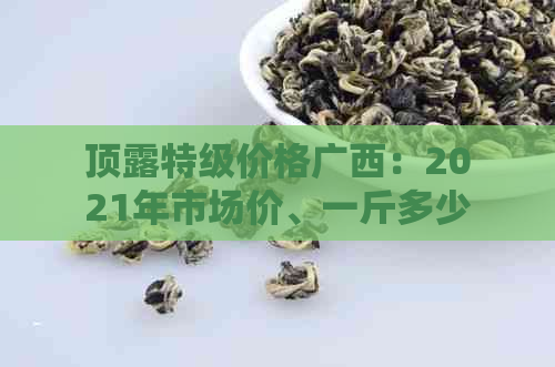 顶露特级价格广西：2021年市场价、一斤多少钱及详细解析