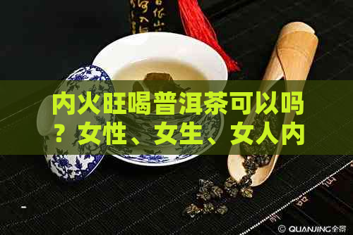 内火旺喝普洱茶可以吗？女性、女生、女人内火大能喝普洱茶吗？