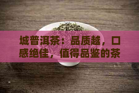 城普洱茶：品质越，口感绝佳，值得品鉴的茶