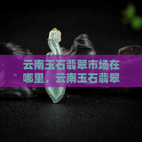 云南玉石翡翠市场在哪里，云南玉石翡翠批发值得买吗？