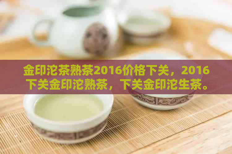 金印沱茶熟茶2016价格下关，2016下关金印沱熟茶，下关金印沱生茶。