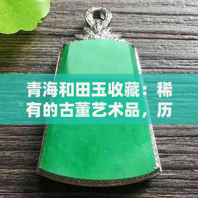 青海和田玉收藏：稀有的古董艺术品，历史与现代的完美交融