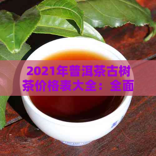 2021年普洱茶古树茶价格表大全：全面了解各类古树茶的价格及特点