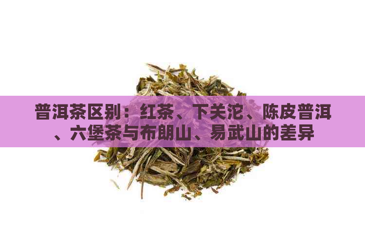 普洱茶区别：红茶、下关沱、陈皮普洱、六堡茶与布朗山、易武山的差异