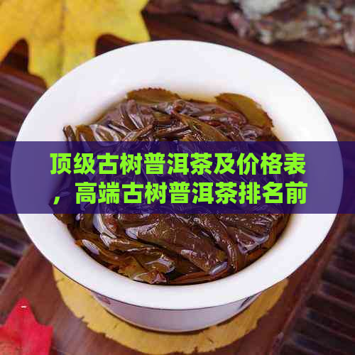 顶级古树普洱茶及价格表，高端古树普洱茶排名前十，你想知道哪些？