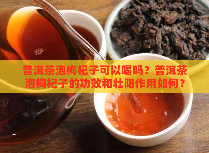 普洱茶泡枸杞子可以喝吗？普洱茶泡枸杞子的功效和壮阳作用如何？