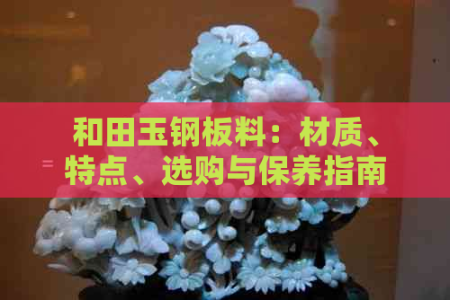 和田玉钢板料：材质、特点、选购与保养指南，全方位解答您的疑问