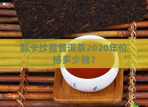 那卡珍藏普洱茶2020年价格多少钱？