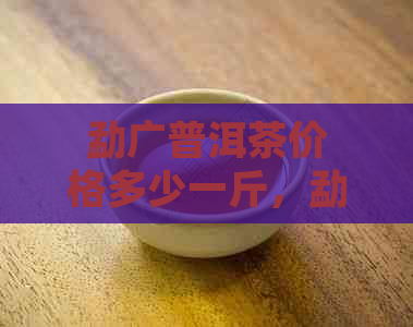 勐广普洱茶价格多少一斤，勐广普洱茶价格多少钱，勐广普洱茶价格多少一斤。