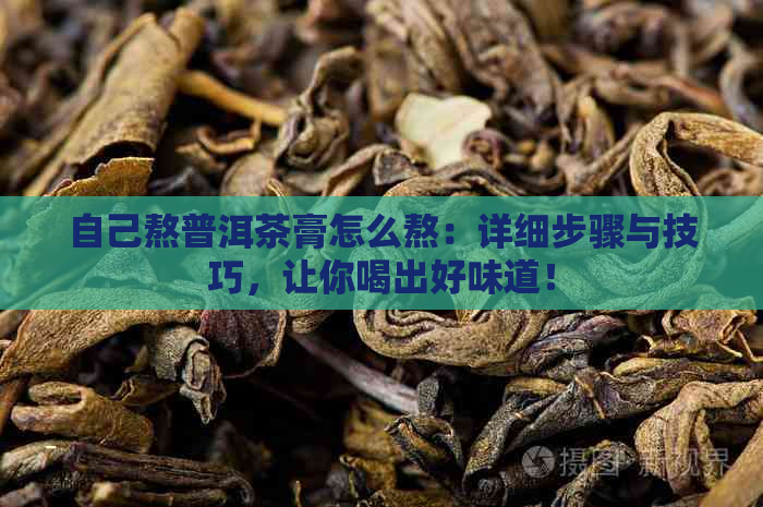 自己熬普洱茶膏怎么熬：详细步骤与技巧，让你喝出好味道！