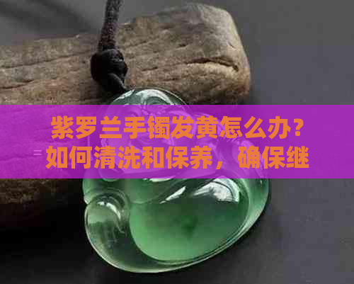 紫罗兰手镯发黄怎么办？如何清洗和保养，确保继续佩戴？